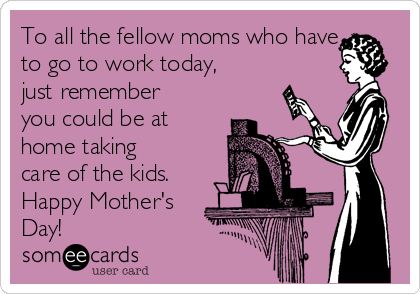 To all the fellow moms who have
to go to work today,
just remember
you could be at
home taking
care of the kids.
Happy Mother's
Day!
