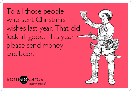 To all those people
who sent Christmas
wishes last year. That did
fuck all good. This year
please send money
and beer.