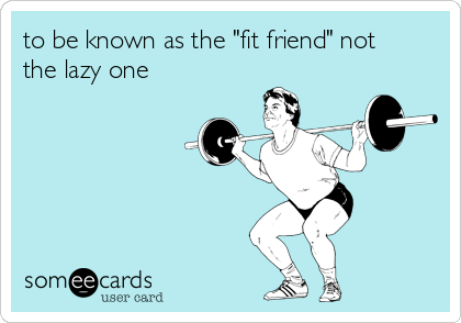 to be known as the "fit friend" not
the lazy one