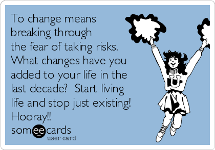 To change means 
breaking through
the fear of taking risks.
What changes have you
added to your life in the
last decade?  Start living
life and stop just existing!
Hooray!!