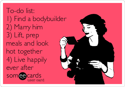 To-do list:
1) Find a bodybuilder
2) Marry him
3) Lift, prep
meals and look
hot together
4) Live happily
ever after