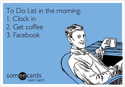 To Do List in the morning:
1. Clock in
2. Get coffee 
3. Facebook