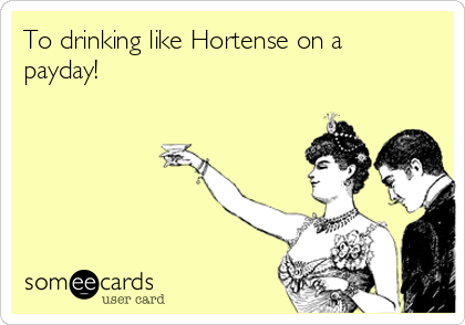 To drinking like Hortense on a
payday!
