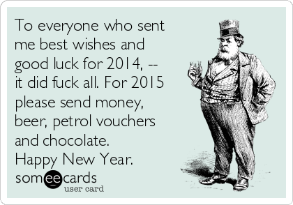 To everyone who sent
me best wishes and
good luck for 2014, --
it did fuck all. For 2015
please send money,
beer, petrol vouchers
and chocolate.
Happy New Year.