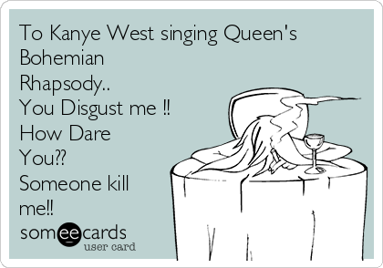 To Kanye West singing Queen's
Bohemian
Rhapsody..
You Disgust me !!
How Dare
You??
Someone kill
me!!