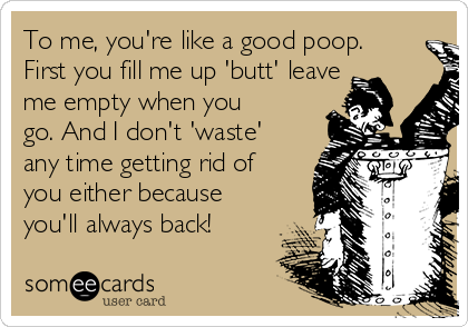 To me, you're like a good poop.
First you fill me up 'butt' leave
me empty when you
go. And I don't 'waste'
any time getting rid of
you either because
you'll always back!