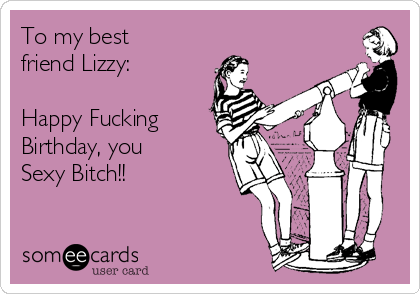 To my best
friend Lizzy:

Happy Fucking 
Birthday, you
Sexy Bitch!!
