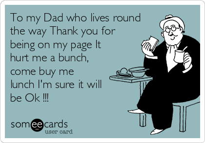 To my Dad who lives round
the way Thank you for
being on my page It
hurt me a bunch,
come buy me
lunch I'm sure it will
be Ok !!!