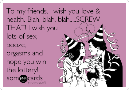 To my friends, I wish you love &
health. Blah, blah, blah.....SCREW
THAT! I wish you
lots of sex,
booze,
orgasms and
hope you win
the lottery!