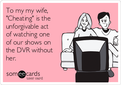 To my my wife,
"Cheating" is the
unforgivable act
of watching one
of our shows on
the DVR without
her.