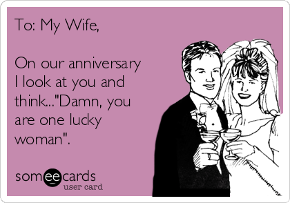 To: My Wife,

On our anniversary
I look at you and
think..."Damn, you
are one lucky
woman".