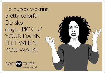 To nurses wearing
pretty colorful
Dansko
clogs.....PICK UP
YOUR DAMN
FEET WHEN
YOU WALK!!