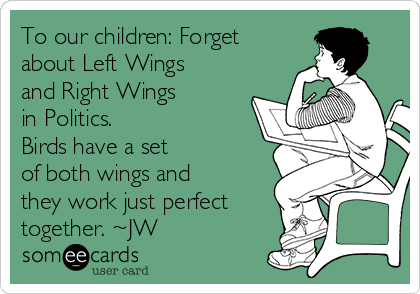 To our children: Forget
about Left Wings
and Right Wings 
in Politics. 
Birds have a set
of both wings and
they work just perfect
together. ~JW