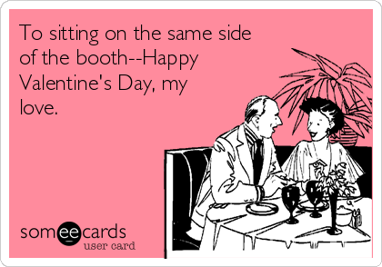 To sitting on the same side
of the booth--Happy
Valentine's Day, my
love.