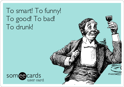 To smart! To funny!
To good! To bad!
To drunk!
