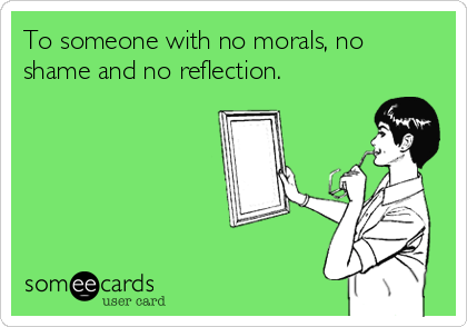 To someone with no morals, no
shame and no reflection.