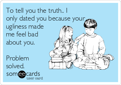 To tell you the truth.. I
only dated you because your
ugliness made
me feel bad
about you.

Problem
solved.