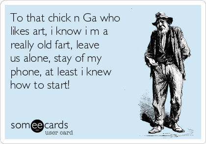 To that chick n Ga who
likes art, i know i m a
really old fart, leave
us alone, stay of my
phone, at least i knew
how to start!