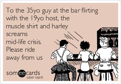 To the 35yo guy at the bar flirting
with the 19yo host, the
muscle shirt and harley
screams
mid-life crisis.
Please ride
away from us