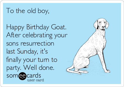 To the old boy,

Happy Birthday Goat.
After celebrating your
sons resurrection
last Sunday, it's
finally your turn to
party. Well done.