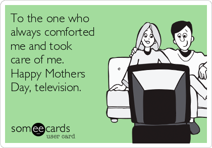 To the one who
always comforted
me and took
care of me.
Happy Mothers
Day, television.