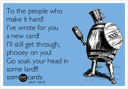 To the people who
make it hard!
I've wrote for you
a new card!
I'll still get through,
phooey on you!
Go soak your head in
some lard!!!