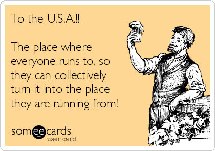 To the U.S.A.!! 

The place where
everyone runs to, so
they can collectively
turn it into the place
they are running from!