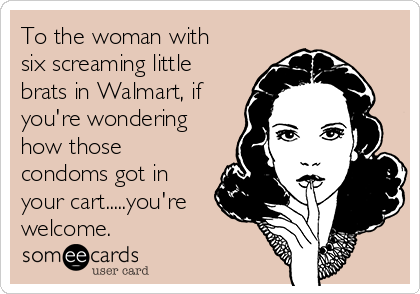 To the woman with
six screaming little
brats in Walmart, if
you're wondering
how those
condoms got in
your cart.....you're
welcome.