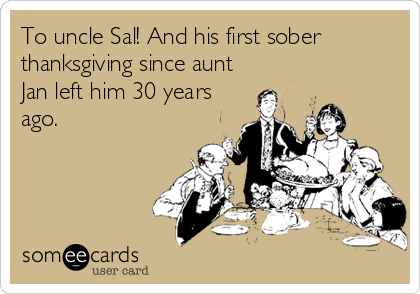 To uncle Sal! And his first sober
thanksgiving since aunt
Jan left him 30 years
ago.