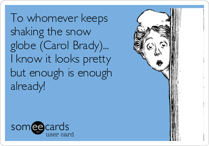 To whomever keeps
shaking the snow
globe (Carol Brady)... 
I know it looks pretty
but enough is enough
already!
