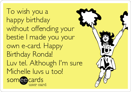 To wish you a
happy birthday
without offending your
bestie I made you your
own e-card. Happy
Birthday Ronda!
Luv tel. Although I'm sure
Michelle luvs u too!
