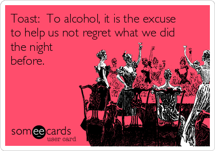 Toast:  To alcohol, it is the excuse
to help us not regret what we did
the night
before.