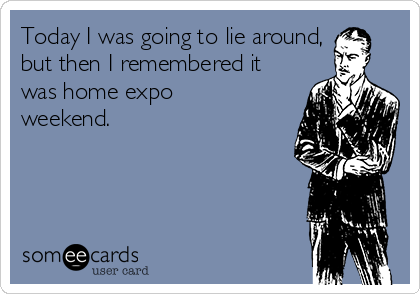 Today I was going to lie around,
but then I remembered it
was home expo
weekend.
