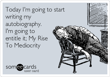 Today I'm going to start
writing my
autobiography. 
I'm going to
entitle it; My Rise
To Mediocrity 