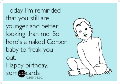 Today I'm reminded
that you still are
younger and better
looking than me. So
here's a naked Gerber
baby to freak you
out. 
Happy birthday.