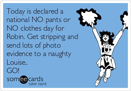 Today is declared a
national NO pants or
NO clothes day for
Robin. Get stripping and
send lots of photo
evidence to a naughty
Louise..
GO!