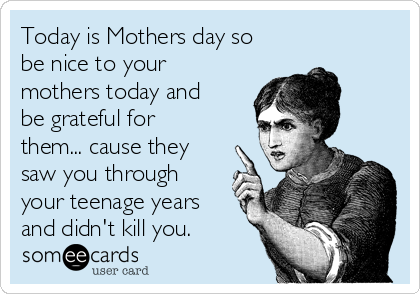 Today is Mothers day so
be nice to your
mothers today and
be grateful for
them... cause they
saw you through
your teenage years
and didn't kill you.