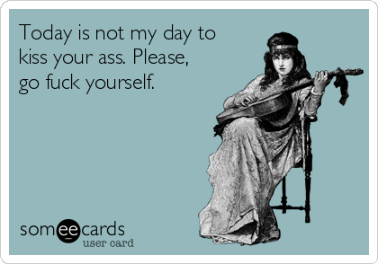 Today is not my day to
kiss your ass. Please,
go fuck yourself.