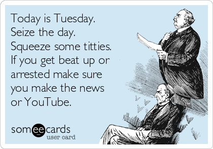 Today is Tuesday.
Seize the day. 
Squeeze some titties.
If you get beat up or
arrested make sure
you make the news
or YouTube. 