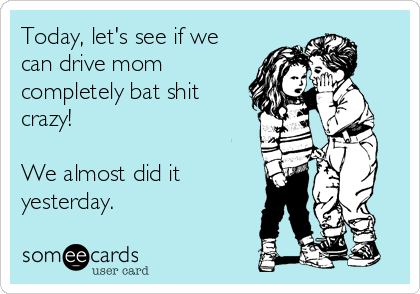 Today, let's see if we
can drive mom
completely bat shit
crazy!

We almost did it
yesterday.