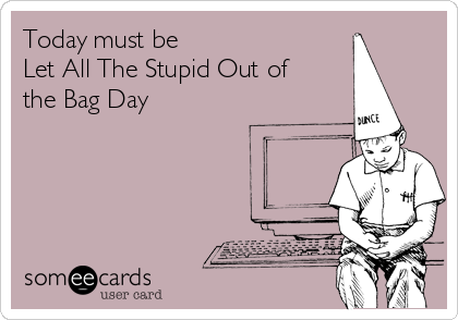 Today must be 
Let All The Stupid Out of
the Bag Day