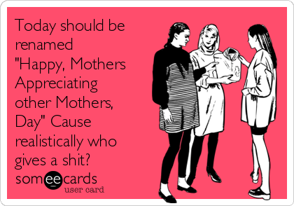 Today should be
renamed
"Happy, Mothers
Appreciating
other Mothers,
Day" Cause
realistically who
gives a shit? 