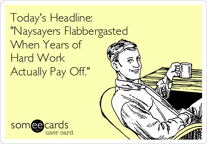 Today's Headline: 
"Naysayers Flabbergasted 
When Years of
Hard Work
Actually Pay Off." 