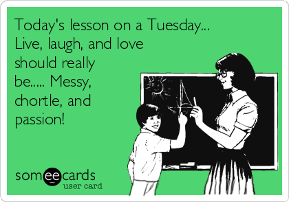 Today's lesson on a Tuesday...
Live, laugh, and love
should really
be..... Messy,
chortle, and
passion! 