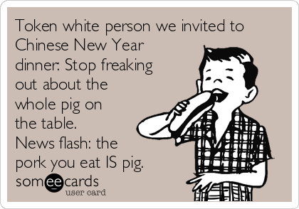 Token white person we invited to
Chinese New Year
dinner: Stop freaking
out about the
whole pig on
the table.
News flash: the
pork you eat IS pig.