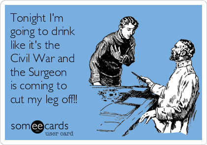 Tonight I'm
going to drink
like it's the
Civil War and
the Surgeon
is coming to
cut my leg off!!