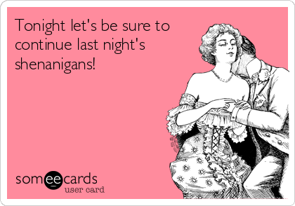 Tonight let's be sure to
continue last night's
shenanigans! 
