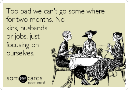 Too bad we can't go some where
for two months. No
kids, husbands
or jobs, just
focusing on
ourselves.