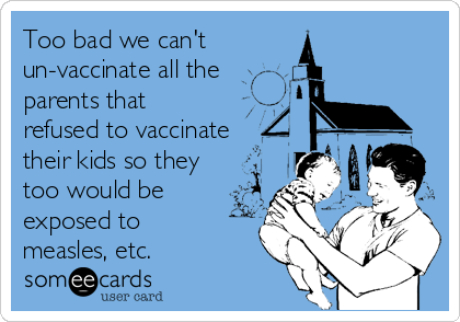 Too bad we can't 
un-vaccinate all the
parents that
refused to vaccinate
their kids so they
too would be
exposed to
measles, etc. 