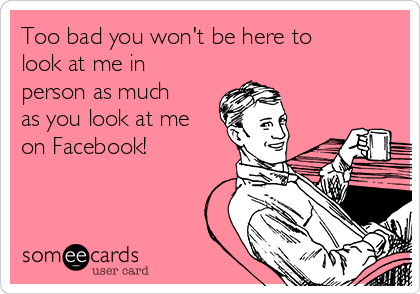 Too bad you won't be here to
look at me in
person as much
as you look at me
on Facebook!
